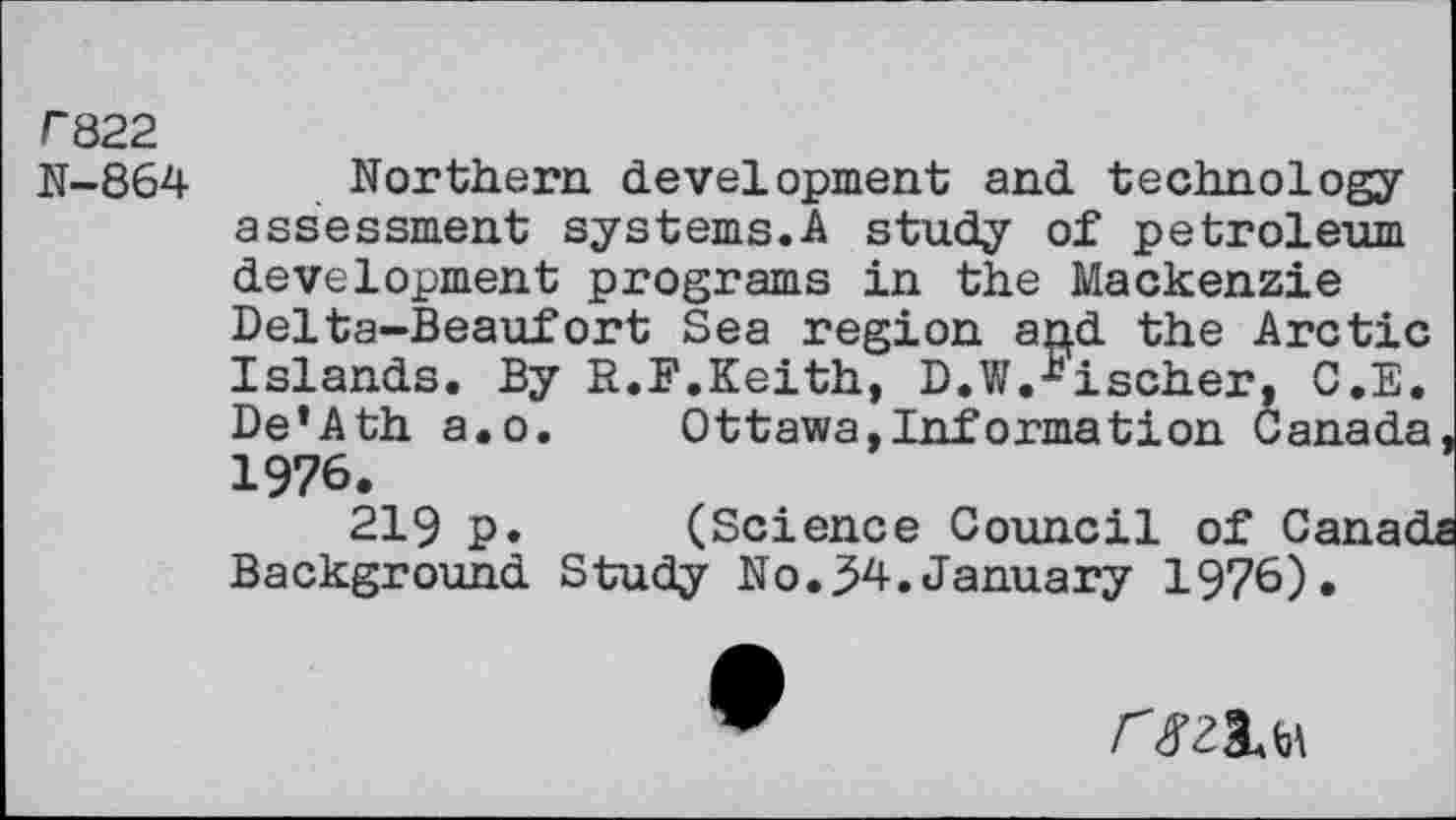 ﻿r822
N-864
Northern development and technology assessment systems.A study of petroleum development programs in the Mackenzie Delta-Beaufort Sea region and the Arctic Islands. By R.F.Keith, D.W.bischer, G.E. De’Ath a.o. Ottawa,Information Canada 1976.
(Science Council of C Background Study No.34.January 1976)
219 P
